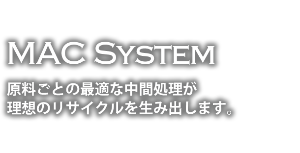 MAC System 原料ごとの最適な中間処理が 理想のリサイクルを生み出します。